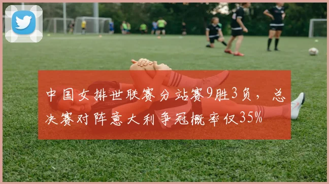 中国女排世联赛分站赛9胜3负,总决赛对阵意大利争冠概率仅35%