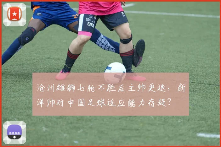 沧州雄狮七轮不胜后主帅更迭，新洋帅对中国足球适应能力存疑？