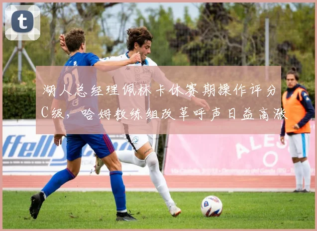 湖人总经理佩林卡休赛期操作评分C级，哈姆教练组改革呼声日益高涨