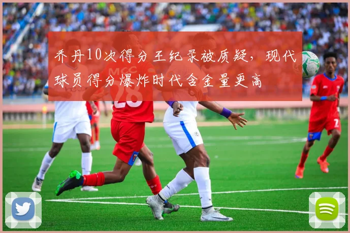 乔丹10次得分王纪录被质疑，现代球员得分爆炸时代含金量更高