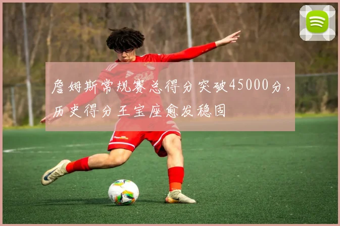 詹姆斯常规赛总得分突破45000分,历史得分王宝座愈发稳固